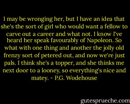 I may be wronging her, but I have an idea that she's the sort of girl who would want a fellow to carve out a career and what not. I know I've heard her speak favourably of Napoleon. So what with one thing and another the jolly old frenzy sort of petered out, and now we're just pals. I think she's a topper, and she thinks me next door to a looney, so everything's nice and matey. - P.G. Wodehouse