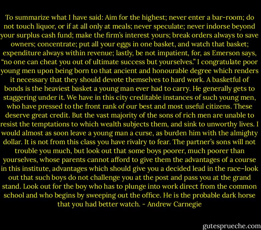 To summarize what I have said: Aim for the highest; never enter a bar-room; do not touch liquor, or if at all only at meals; never speculate; never indorse beyond your surplus cash fund; make the firm’s interest yours; break orders always to save owners; concentrate; put all your eggs in one basket, and watch that basket; expenditure always within revenue; lastly, be not impatient, for, as Emerson says, “no one can cheat you out of ultimate success but yourselves.” I congratulate poor young men upon being born to that ancient and honourable degree which renders it necessary that they should devote themselves to hard work. A basketful of bonds is the heaviest basket a young man ever had to carry. He generally gets to staggering under it. We have in this city creditable instances of such young men, who have pressed to the front rank of our best and most useful citizens. These deserve great credit. But the vast majority of the sons of rich men are unable to resist the temptations to which wealth subjects them, and sink to unworthy lives. I would almost as soon leave a young man a curse, as burden him with the almighty dollar. It is not from this class you have rivalry to fear. The partner’s sons will not trouble you much, but look out that some boys poorer, much poorer than yourselves, whose parents cannot afford to give them the advantages of a course in this institute, advantages which should give you a decided lead in the race–look out that such boys do not challenge you at the post and pass you at the grand stand. Look out for the boy who has to plunge into work direct from the common school and who begins by sweeping out the office. He is the probable dark horse that you had better watch. - Andrew Carnegie