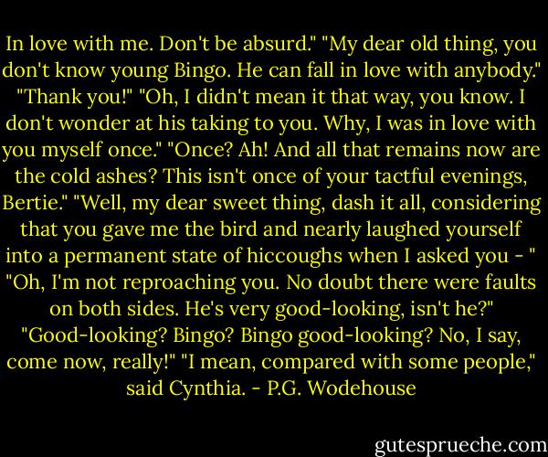 In love with me. Don't be absurd."<br />"My dear old thing, you don't know young Bingo. He can fall in love with anybody."<br />"Thank you!"<br />"Oh, I didn't mean it that way, you know. I don't wonder at his taking to you. Why, I was in love with you myself once."<br />"Once? Ah! And all that remains now are the cold ashes? This isn't once of your tactful evenings, Bertie."<br />"Well, my dear sweet thing, dash it all, considering that you gave me the bird and nearly laughed yourself into a permanent state of hiccoughs when I asked you - "<br />"Oh, I'm not reproaching you. No doubt there were faults on both sides. He's very good-looking, isn't he?"<br />"Good-looking? Bingo? Bingo good-looking? No, I say, come now, really!"<br />"I mean, compared with some people," said Cynthia. - P.G. Wodehouse