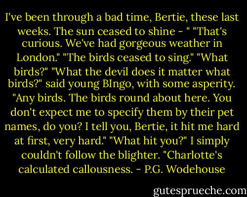 I've been through a bad time, Bertie, these last weeks. The sun ceased to shine - "<br />"That's curious. We've had gorgeous weather in London."<br />"The birds ceased to sing."<br />"What birds?"<br />"What the devil does it matter what birds?" said young BIngo, with some asperity. "Any birds. The birds round about here. You don't expect me to specify them by their pet names, do you? I tell you, Bertie, it hit me hard at first, very hard."<br />"What hit you?" I simply couldn't follow the blighter.<br />"Charlotte's calculated callousness. - P.G. Wodehouse