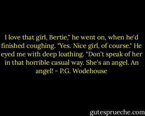 I love that girl, Bertie," he went on, when he'd finished coughing.<br />"Yes. Nice girl, of course."<br />He eyed me with deep loathing.<br />"Don't speak of her in that horrible casual way. She's an angel. An angel! - P.G. Wodehouse