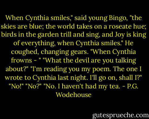 When Cynthia smiles," said young Bingo, "the skies are blue; the world takes on a roseate hue; birds in the garden trill and sing, and Joy is king of everything, when Cynthia smiles." He coughed, changing gears. "When Cynthia frowns - "<br />"What the devil are you talking about?"<br />"I'm reading you my poem. The one I wrote to Cynthia last night. I'll go on, shall I?"<br />"No!"<br />"No?"<br />"No. I haven't had my tea. - P.G. Wodehouse