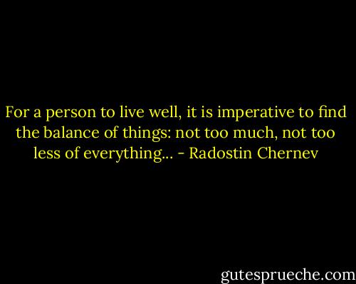 For a person to live well, it is imperative to find the balance of things: not too much, not too less of everything... - Radostin Chernev