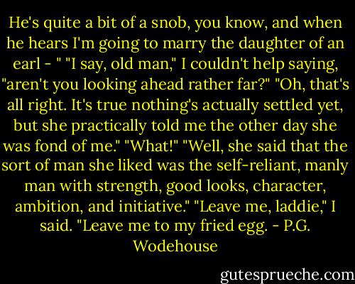 He's quite a bit of a snob, you know, and when he hears I'm going to marry the daughter of an earl - "<br />"I say, old man," I couldn't help saying, "aren't you looking ahead rather far?"<br />"Oh, that's all right. It's true nothing's actually settled yet, but she practically told me the other day she was fond of me."<br />"What!"<br />"Well, she said that the sort of man she liked was the self-reliant, manly man with strength, good looks, character, ambition, and initiative."<br />"Leave me, laddie," I said. "Leave me to my fried egg. - P.G. Wodehouse
