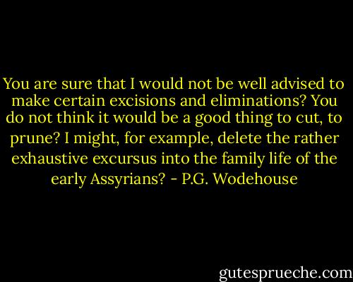 You are sure that I would not be well advised to make certain excisions and eliminations? You do not think it would be a good thing to cut, to prune? I might, for example, delete the rather exhaustive excursus into the family life of the early Assyrians? - P.G. Wodehouse