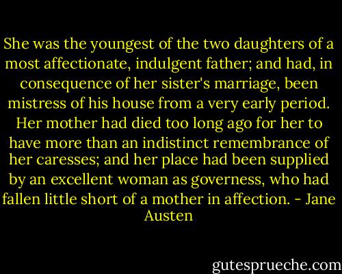 She was the youngest of the two daughters of a most affectionate, indulgent father; and had, in consequence of her sister's marriage, been mistress of his house from a very early period. Her mother had died too long ago for her to have more than an indistinct remembrance of her caresses; and her place had been supplied by an excellent woman as governess, who had fallen little short of a mother in affection. - Jane Austen