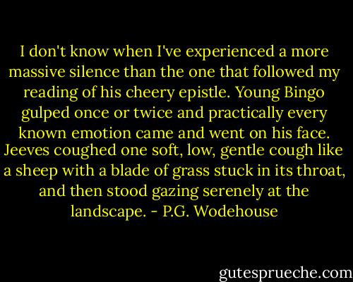 I don't know when I've experienced a more massive silence than the one that followed my reading of his cheery epistle. Young Bingo gulped once or twice and practically every known emotion came and went on his face. Jeeves coughed one soft, low, gentle cough like a sheep with a blade of grass stuck in its throat, and then stood gazing serenely at the landscape. - P.G. Wodehouse