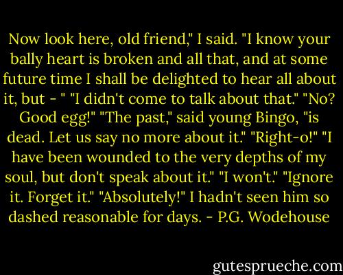 Now look here, old friend," I said. "I know your bally heart is broken and all that, and at some future time I shall be delighted to hear all about it, but - "<br />"I didn't come to talk about that."<br />"No? Good egg!"<br />"The past," said young Bingo, "is dead. Let us say no more about it."<br />"Right-o!"<br />"I have been wounded to the very depths of my soul, but don't speak about it."<br />"I won't."<br />"Ignore it. Forget it."<br />"Absolutely!"<br />I hadn't seen him so dashed reasonable for days. - P.G. Wodehouse