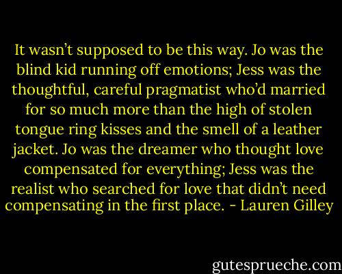 It wasn’t supposed to be this way. Jo was the blind kid running off emotions; Jess was the thoughtful, careful pragmatist who’d married for so much more than the high of stolen tongue ring kisses and the smell of a leather jacket. Jo was the dreamer who thought love compensated for everything; Jess was the realist who searched for love that didn’t need compensating in the first place. - Lauren Gilley