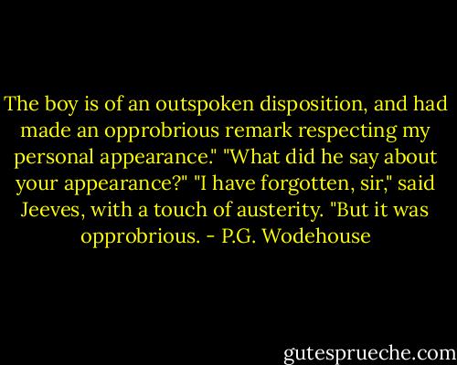 The boy is of an outspoken disposition, and had made an opprobrious remark respecting my personal appearance."<br />"What did he say about your appearance?"<br />"I have forgotten, sir," said Jeeves, with a touch of austerity. "But it was opprobrious. - P.G. Wodehouse