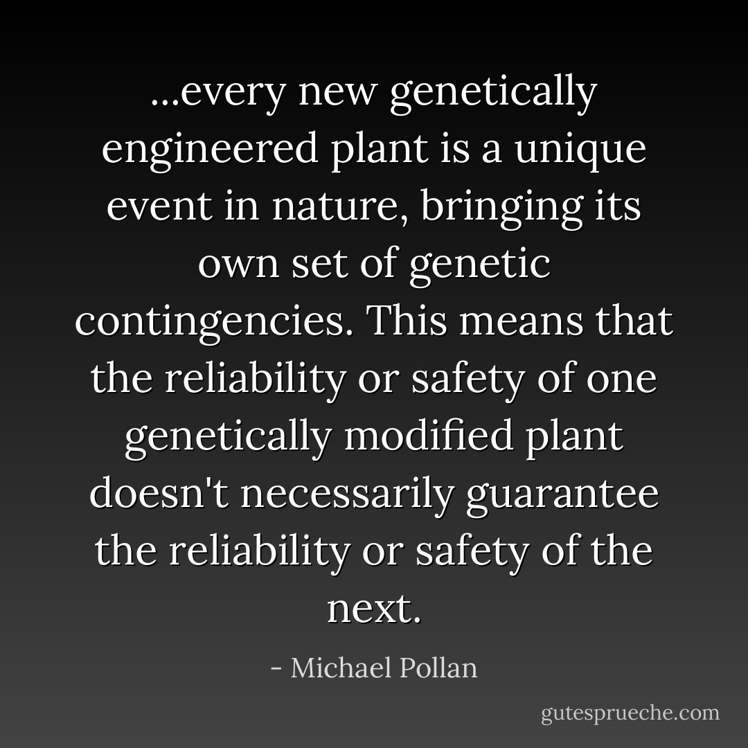 ...every new genetically engineered plant is a unique event in nature, bringing its own set of genetic contingencies. This means that the reliability or safety of one genetically modified plant doesn't necessarily guarantee the reliability or safety of the next. - Michael Pollan