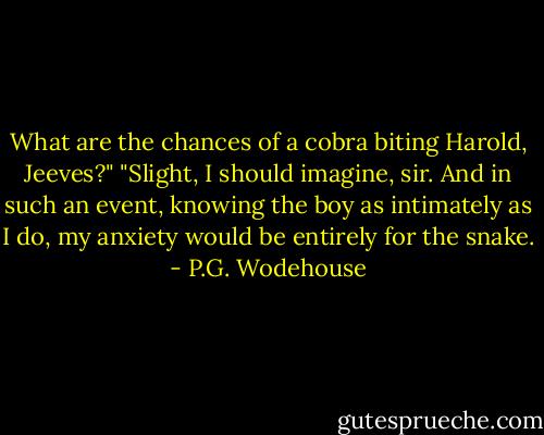 What are the chances of a cobra biting Harold, Jeeves?"<br />"Slight, I should imagine, sir. And in such an event, knowing the boy as intimately as I do, my anxiety would be entirely for the snake. - P.G. Wodehouse