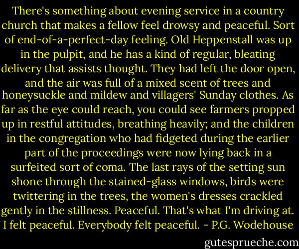 There's something about evening service in a country church that makes a fellow feel drowsy and peaceful. Sort of end-of-a-perfect-day feeling. Old Heppenstall was up in the pulpit, and he has a kind of regular, bleating delivery that assists thought. They had left the door open, and the air was full of a mixed scent of trees and honeysuckle and mildew and villagers' Sunday clothes. As far as the eye could reach, you could see farmers propped up in restful attitudes, breathing heavily; and the children in the congregation who had fidgeted during the earlier part of the proceedings were now lying back in a surfeited sort of coma. The last rays of the setting sun shone through the stained-glass windows, birds were twittering in the trees, the women's dresses crackled gently in the stillness. Peaceful. That's what I'm driving at. I felt peaceful. Everybody felt peaceful. - P.G. Wodehouse