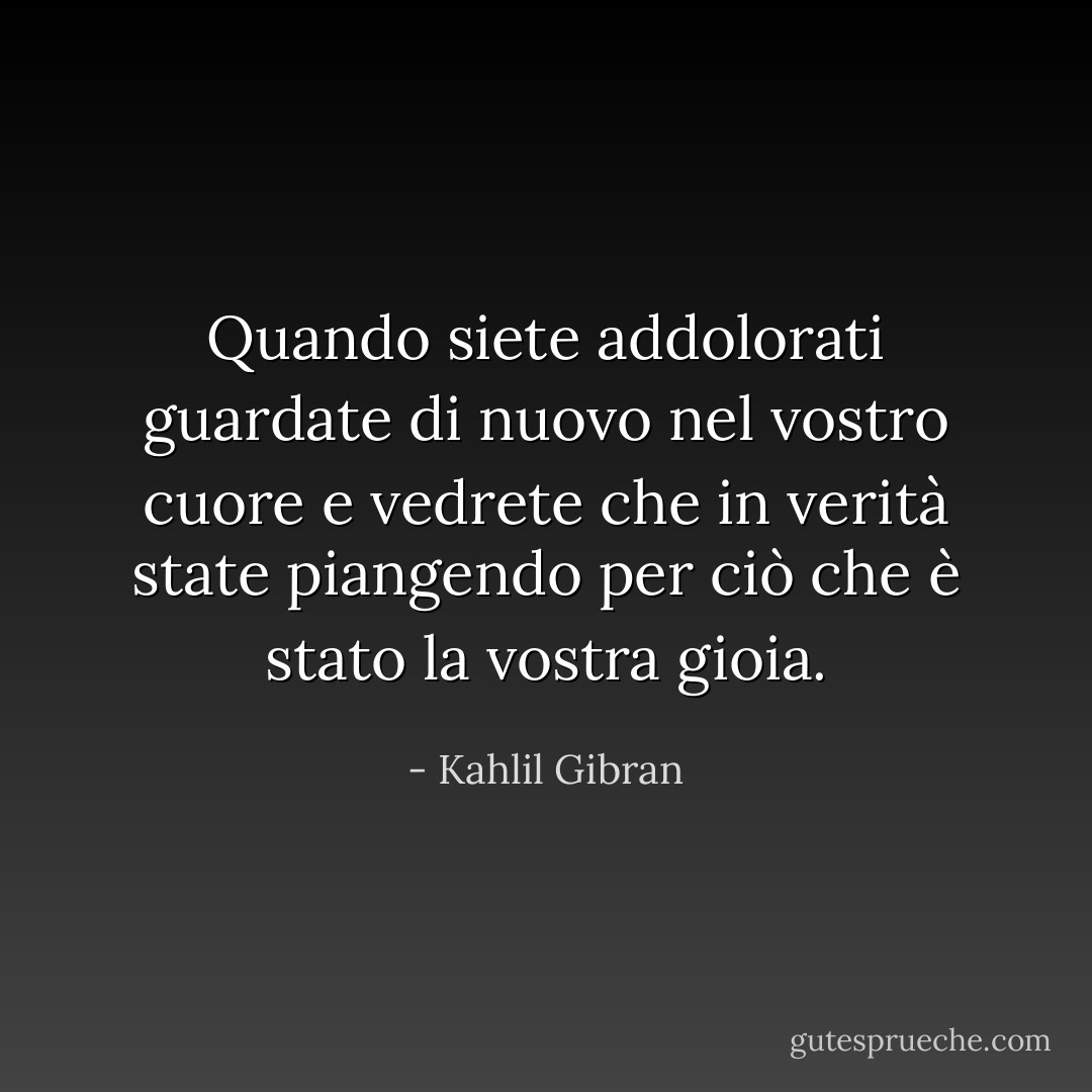 Quando siete addolorati guardate di nuovo nel vostro cuore e vedrete che in verità state piangendo per ciò che è stato la vostra gioia. - Kahlil Gibran