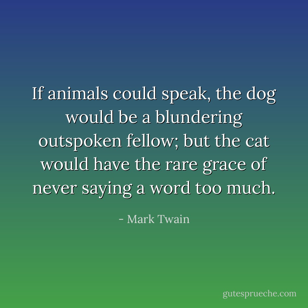 If animals could speak, the dog would be a blundering outspoken fellow; but the cat would have the rare grace of never saying a word too much. - Mark Twain