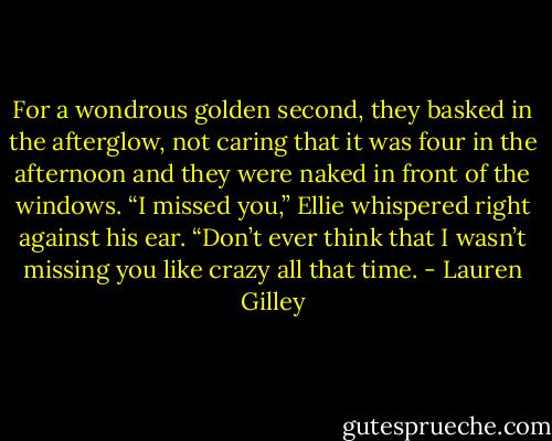 For a wondrous golden second, they basked in the afterglow, not caring that it was four in the afternoon and they were naked in front of the windows. “I missed you,” Ellie whispered right against his ear. “Don’t ever think that I wasn’t missing you like crazy all that time. - Lauren Gilley