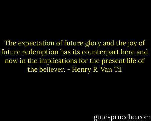 The expectation of future glory and the joy of future redemption has its counterpart here and now in the implications for the present life of the believer. - Henry R. Van Til