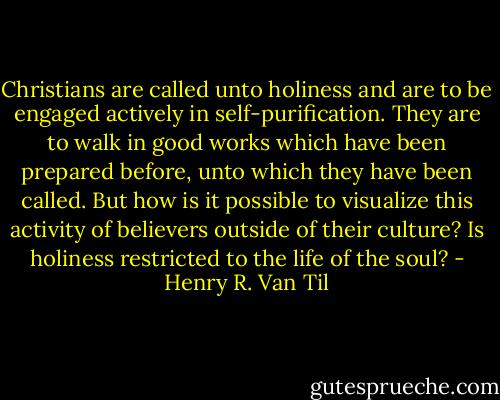 Christians are called unto holiness and are to be engaged actively in self-purification. They are to walk in good works which have been prepared before, unto which they have been called. But how is it possible to visualize this activity of believers outside of their culture? Is holiness restricted to the life of the soul? - Henry R. Van Til