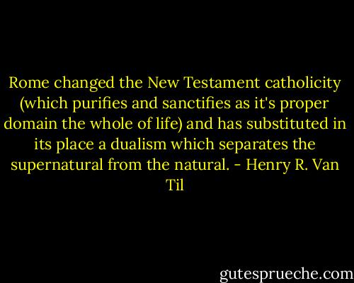 Rome changed the New Testament catholicity (which purifies and sanctifies as it's proper domain the whole of life) and has substituted in its place a dualism which separates the supernatural from the natural. - Henry R. Van Til