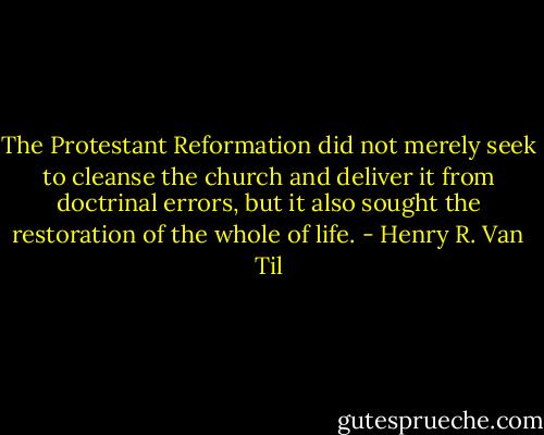 The Protestant Reformation did not merely seek to cleanse the church and deliver it from doctrinal errors, but it also sought the restoration of the whole of life. - Henry R. Van Til
