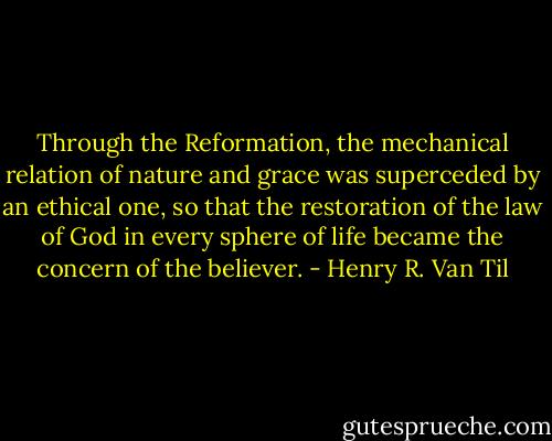 Through the Reformation, the mechanical relation of nature and grace was superceded by an ethical one, so that the restoration of the law of God in every sphere of life became the concern of the believer. - Henry R. Van Til