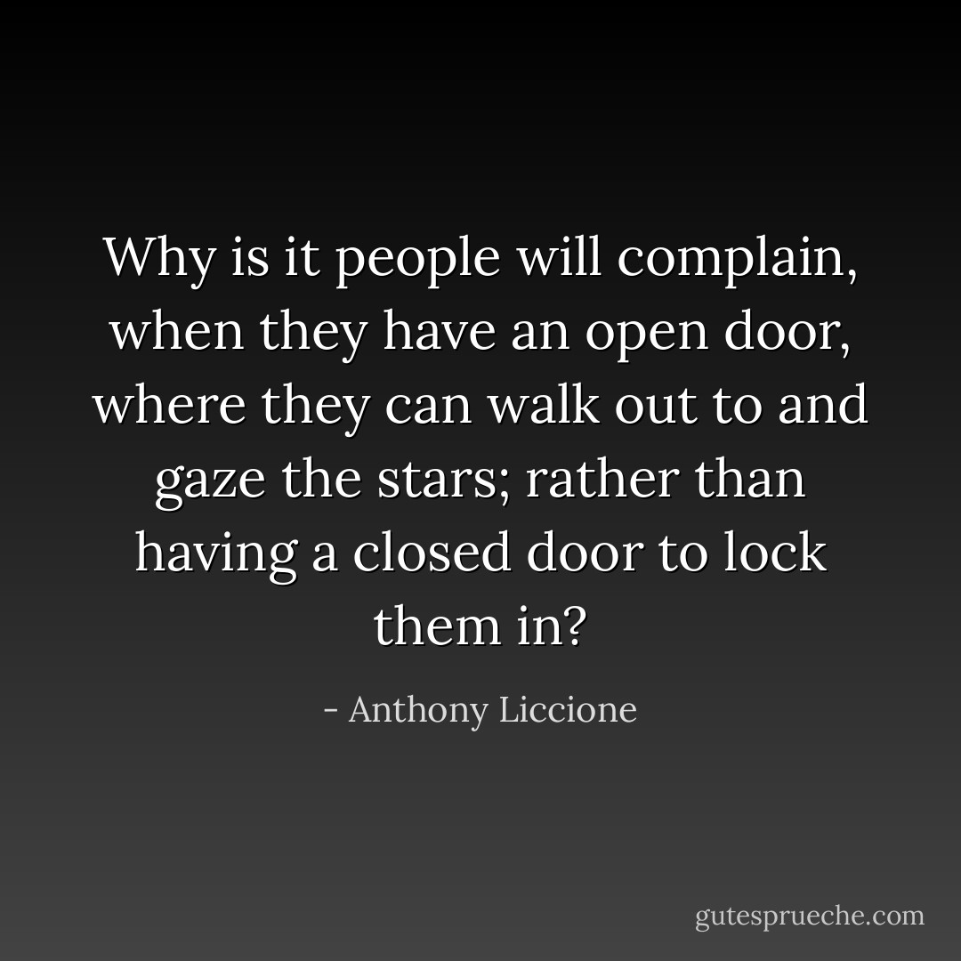 Why is it people will complain, when they have an open door, where they can walk out to and gaze the stars; rather than having a closed door to lock them in? - Anthony Liccione