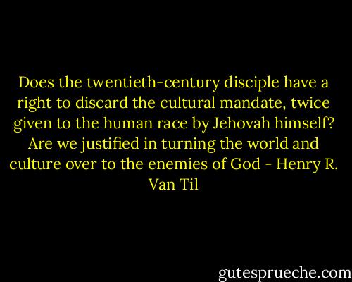 Does the twentieth-century disciple have a right to discard the cultural mandate, twice given to the human race by Jehovah himself? Are we justified in turning the world and culture over to the enemies of God - Henry R. Van Til
