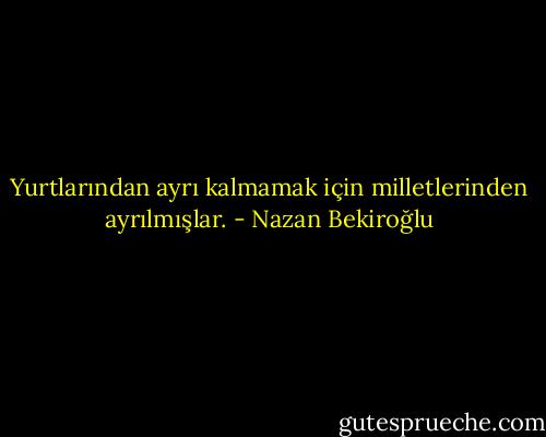 Yurtlarından ayrı kalmamak için milletlerinden ayrılmışlar. - Nazan Bekiroğlu