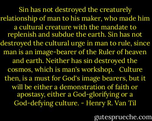 Sin has not destroyed the creaturely relationship of man to his maker, who made him a cultural creature with the mandate to replenish and subdue the earth. Sin has not destroyed the cultural urge in man to rule, since man is an image-bearer of the Ruler of heaven and earth. Neither has sin destroyed the cosmos, which is man's workshop. <br /><br />Culture then, is a must for God's image bearers, but it will be either a demonstration of faith or apostasy, either a God-glorifying or a God-defying culture. - Henry R. Van Til