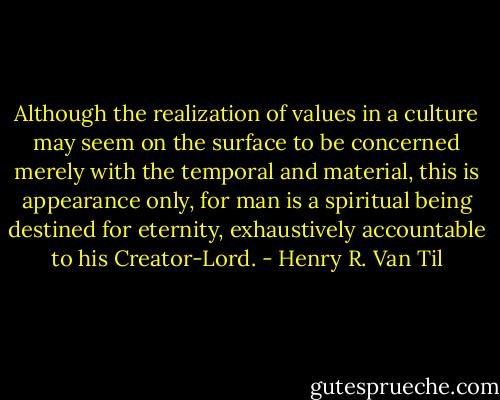 Although the realization of values in a culture may seem on the surface to be concerned merely with the temporal and material, this is appearance only, for man is a spiritual being destined for eternity, exhaustively accountable to his Creator-Lord. - Henry R. Van Til