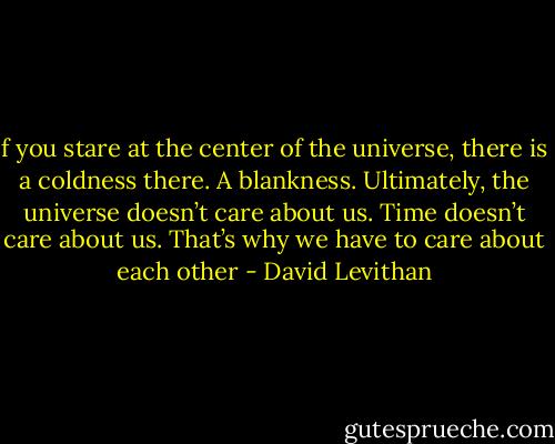 f you stare at the center of the universe, there is a coldness there. A blankness. Ultimately, the universe doesn’t care about us. Time doesn’t care about us.<br />That’s why we have to care about each other - David Levithan