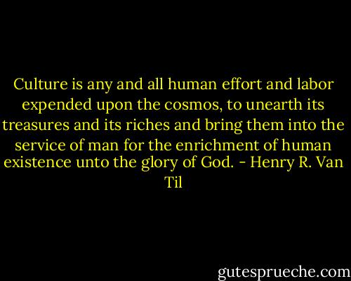 Culture is any and all human effort and labor expended upon the cosmos, to unearth its treasures and its riches and bring them into the service of man for the enrichment of human existence unto the glory of God. - Henry R. Van Til