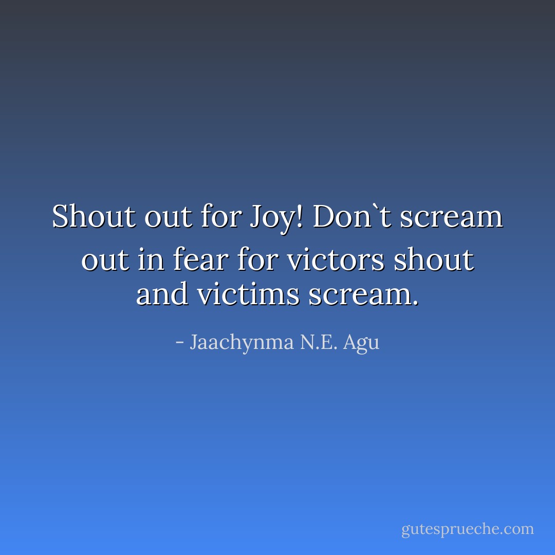 Shout out for Joy! Don`t scream out in fear for victors shout and victims scream. - Jaachynma N.E. Agu