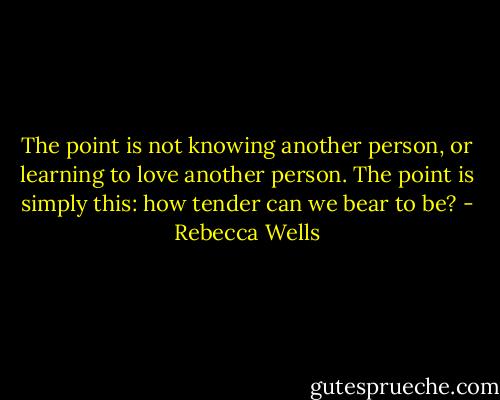 The point is not knowing another person, or learning to love another person. The point is simply this: how tender can we bear to be? - Rebecca Wells