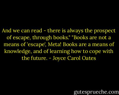 And we can read - there is always the prospect of escape, through books."<br />"Books are not a means of 'escape', Meta! Books are a means of knowledge, and of learning how to cope with the future. - Joyce Carol Oates