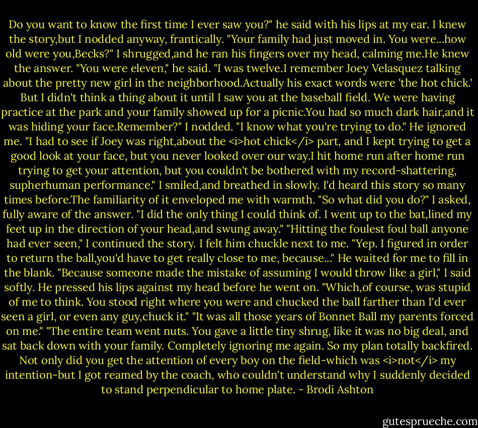Do you want to know the first time I ever saw you?" he said with his lips at my ear.<br />I knew the story,but I nodded anyway, frantically.<br />"Your family had just moved in. You were...how old were you,Becks?"<br />I shrugged,and he ran his fingers over my head, calming me.He knew the answer.<br />"You were eleven," he said. "I was twelve.I remember Joey Velasquez talking about the pretty new girl in the neighborhood.Actually his exact words were 'the hot chick.' But I didn't think a thing about it until I saw you at the baseball field. We were having practice at the park and your family showed up for a picnic.You had so much dark hair,and it was hiding your face.Remember?"<br />I nodded. "I know what you're trying to do."<br />He ignored me. "I had to see if Joey was right,about the <i>hot chick</i> part, and I kept trying to get a good look at your face, but you never looked over our way.I hit home run after home run trying to get your attention, but you couldn't be bothered with my record-shattering, supherhuman performance."<br />I smiled,and breathed in slowly. I'd heard this story so many times before.The familiarity of it enveloped me with warmth. "So what did you do?" I asked, fully aware of the answer.<br />"I did the only thing I could think of. I went up to the bat,lined my feet up in the direction of your head,and swung away."<br />"Hitting the foulest foul ball anyone had ever seen," I continued the story.<br />I felt him chuckle next to me. "Yep. I figured in order to return the ball,you'd have to get really close to me, because..." He waited for me to fill in the blank.<br />"Because someone made the mistake of assuming I would throw like a girl," I said softly.<br />He pressed his lips against my head before he went on. "Which,of course, was stupid of me to think. You stood right where you were and chucked the ball farther than I'd ever seen a girl, or even any guy,chuck it."<br />"It was all those years of Bonnet Ball my parents forced on me."<br />"The entire team went nuts. You gave a little tiny shrug, like it was no big deal, and sat back down with your family. Completely ignoring me again. So my plan totally backfired. Not only did you get the attention of every boy on the field-which was <i>not</i> my intention-but I got reamed by the coach, who couldn't understand why I suddenly decided to stand perpendicular to home plate. - Brodi Ashton