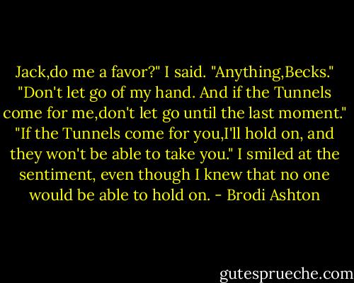 Jack,do me a favor?" I said.<br />"Anything,Becks."<br />"Don't let go of my hand. And if the Tunnels come for me,don't let go until the last moment."<br />"If the Tunnels come for you,I'll hold on, and they won't be able to take you."<br />I smiled at the sentiment, even though I knew that no one would be able to hold on. - Brodi Ashton