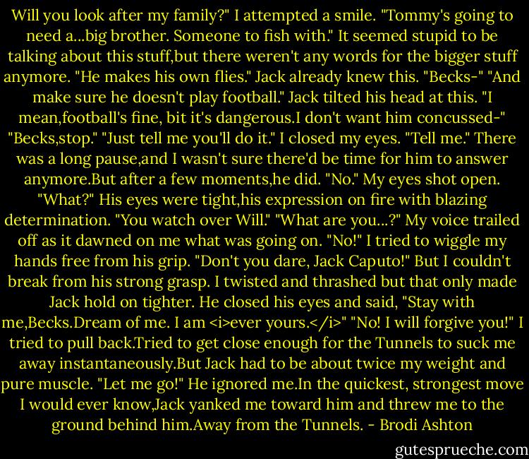 Will you look after my family?" I attempted a smile. "Tommy's going to need a...big brother. Someone to fish with." It seemed stupid to be talking about this stuff,but there weren't any words for the bigger stuff anymore. "He makes his own flies." Jack already knew this.<br />"Becks-"<br />"And make sure he doesn't play football." Jack tilted his head at this. "I mean,football's fine, bit it's dangerous.I don't want him concussed-"<br />"Becks,stop."<br />"Just tell me you'll do it." I closed my eyes. "Tell me."<br />There was a long pause,and I wasn't sure there'd be time for him to answer anymore.But after a few moments,he did. "No."<br />My eyes shot open. "What?"<br />His eyes were tight,his expression on fire with blazing determination. "You watch over Will."<br />"What are you...?" My voice trailed off as it dawned on me what was going on. "No!" I tried to wiggle my hands free from his grip. "Don't you dare, Jack Caputo!"<br />But I couldn't break from his strong grasp. I twisted and thrashed but that only made Jack hold on tighter. He closed his eyes and said, "Stay with me,Becks.Dream of me. I am <i>ever yours.</i>"<br />"No! I will forgive you!" I tried to pull back.Tried to get close enough for the Tunnels to suck me away instantaneously.But Jack had to be about twice my weight and pure muscle. "Let me go!"<br />He ignored me.In the quickest, strongest move I would ever know,Jack yanked me toward him and threw me to the ground behind him.Away from the Tunnels. - Brodi Ashton