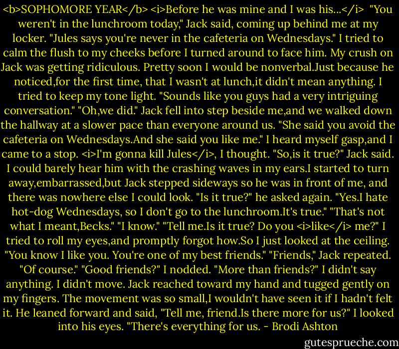 <b>SOPHOMORE YEAR</b><br /><i>Before he was mine and I was his...</i><br /><br />"You weren't in the lunchroom today," Jack said, coming up behind me at my locker. "Jules says you're never in the cafeteria on Wednesdays."<br />I tried to calm the flush to my cheeks before I turned around to face him. My crush on Jack was getting ridiculous. Pretty soon I would be nonverbal.Just because he noticed,for the first time, that I wasn't at lunch,it didn't mean anything.<br />I tried to keep my tone light. "Sounds like you guys had a very intriguing conversation."<br />"Oh,we did." Jack fell into step beside me,and we walked down the hallway at a slower pace than everyone around us. "She said you avoid the cafeteria on Wednesdays.And she said you like me."<br />I heard myself gasp,and I came to a stop.<br /><i>I'm gonna kill Jules</i>, I thought.<br />"So,is it true?" Jack said.<br />I could barely hear him with the crashing waves in my ears.I started to turn away,embarrassed,but Jack stepped sideways so he was in front of me, and there was nowhere else I could look.<br />"Is it true?" he asked again.<br />"Yes.I hate hot-dog Wednesdays, so I don't go to the lunchroom.It's true."<br />"That's not what I meant,Becks."<br />"I know."<br />"Tell me.Is it true? Do you <i>like</i> me?"<br />I tried to roll my eyes,and promptly forgot how.So I just looked at the ceiling. "You know I like you. You're one of my best friends."<br />"Friends," Jack repeated.<br />"Of course."<br />"Good friends?"<br />I nodded.<br />"More than friends?"<br />I didn't say anything. I didn't move. Jack reached toward my hand and tugged gently on my fingers. The movement was so small,I wouldn't have seen it if I hadn't felt it.<br />He leaned forward and said, "Tell me, friend.Is there more for us?"<br />I looked into his eyes. "There's everything for us. - Brodi Ashton