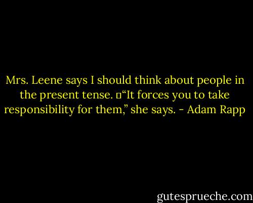Mrs. Leene says I should think about people in the present tense.<br />	“It forces you to take responsibility for them,” she says. - Adam Rapp
