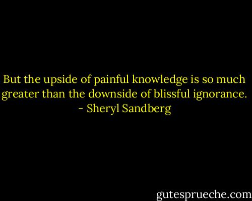 But the upside of painful knowledge is so much greater than the downside of blissful ignorance. - Sheryl Sandberg