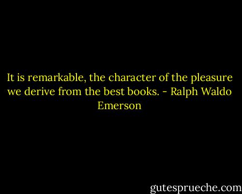 It is remarkable, the character of the pleasure we derive from the best books. - Ralph Waldo Emerson