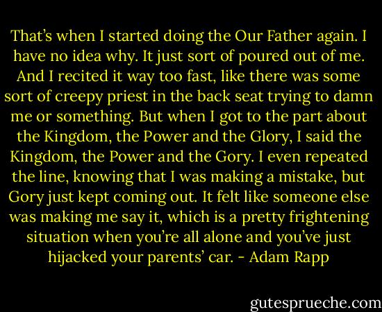 That’s when I started doing the Our Father again. I have no idea why. It just sort of poured out of me. And I recited it way too fast, like there was some sort of creepy priest in the back seat trying to damn me or something. But when I got to the part about the Kingdom, the Power and the Glory, I said the Kingdom, the Power and the Gory. I even repeated the line, knowing that I was making a mistake, but Gory just kept coming out. It felt like someone else was making me say it, which is a pretty frightening situation when you’re all alone and you’ve just hijacked your parents’ car. - Adam Rapp
