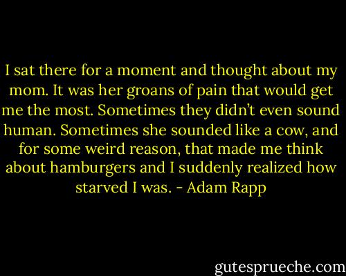I sat there for a moment and thought about my mom. It was her groans of pain that would get me the most. Sometimes they didn’t even sound human. Sometimes she sounded like a cow, and for some weird reason, that made me think about hamburgers and I suddenly realized how starved I was. - Adam Rapp