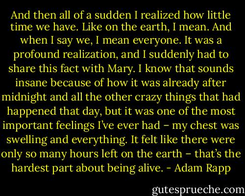 And then all of a sudden I realized how little time we have. Like on the earth, I mean. And when I say we, I mean everyone. It was a profound realization, and I suddenly had to share this fact with Mary. I know that sounds insane because of how it was already after midnight and all the other crazy things that had happened that day, but it was one of the most important feelings I’ve ever had – my chest was swelling and everything. It felt like there were only so many hours left on the earth – that’s the hardest part about being alive. - Adam Rapp