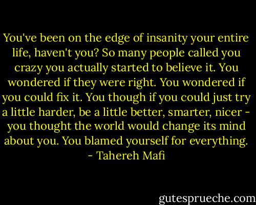 You've been on the edge of insanity your entire life, haven't you? So many people called you crazy you actually started to believe it. You wondered if they were right. You wondered if you could fix it. You though if you could just try a little harder, be a little better, smarter, nicer - you thought the world would change its mind about you. You blamed yourself for everything. - Tahereh Mafi