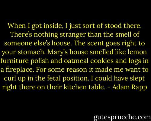 When I got inside, I just sort of stood there. There’s nothing stranger than the smell of someone else’s house. The scent goes right to your stomach. Mary’s house smelled like lemon furniture polish and oatmeal cookies and logs in a fireplace. For some reason it made me want to curl up in the fetal position. I could have slept right there on their kitchen table. - Adam Rapp