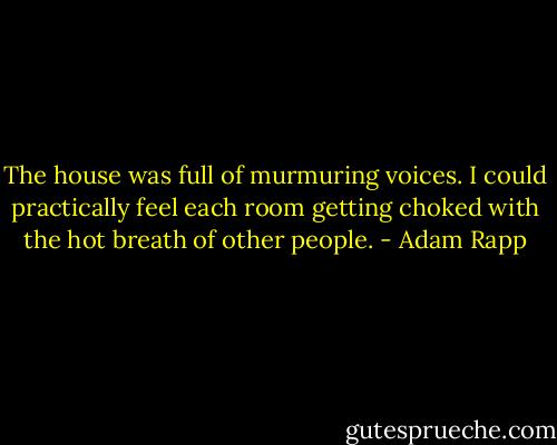 The house was full of murmuring voices. I could practically feel each room getting choked with the hot breath of other people. - Adam Rapp