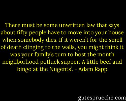 There must be some unwritten law that says about fifty people have to move into your house when somebody dies. If it weren’t for the smell of death clinging to the walls, you might think it was your family’s turn to host the month neighborhood potluck supper. A little beef and bingo at the Nugents’. - Adam Rapp