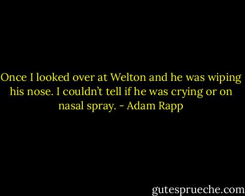 Once I looked over at Welton and he was wiping his nose. I couldn’t tell if he was crying or on nasal spray. - Adam Rapp
